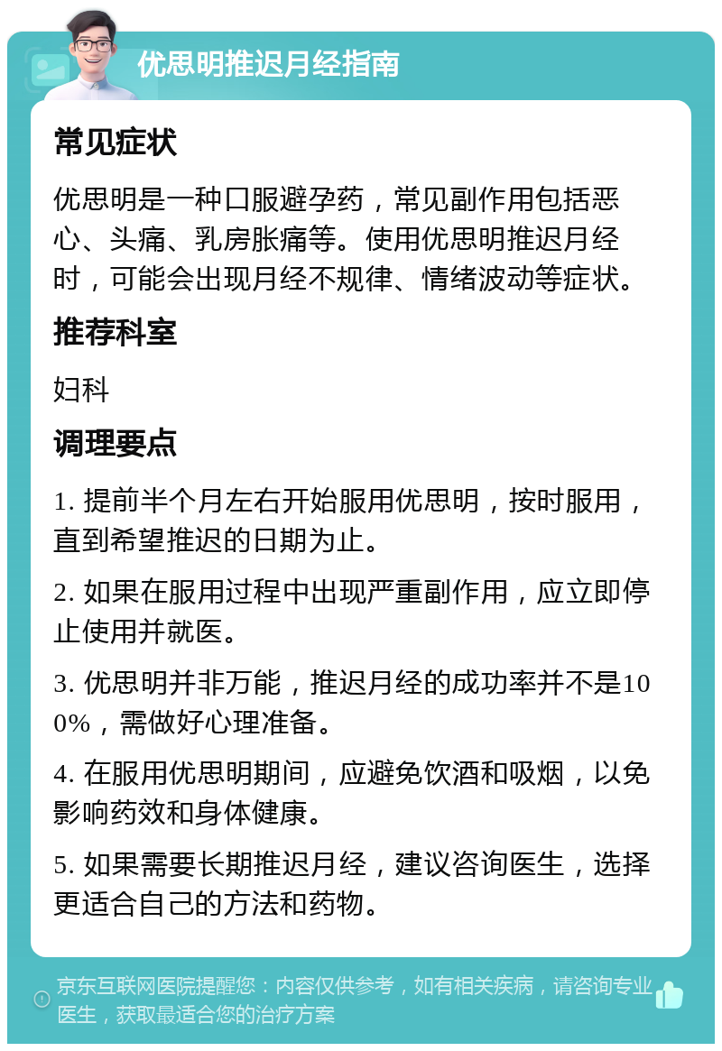 优思明推迟月经指南 常见症状 优思明是一种口服避孕药，常见副作用包括恶心、头痛、乳房胀痛等。使用优思明推迟月经时，可能会出现月经不规律、情绪波动等症状。 推荐科室 妇科 调理要点 1. 提前半个月左右开始服用优思明，按时服用，直到希望推迟的日期为止。 2. 如果在服用过程中出现严重副作用，应立即停止使用并就医。 3. 优思明并非万能，推迟月经的成功率并不是100%，需做好心理准备。 4. 在服用优思明期间，应避免饮酒和吸烟，以免影响药效和身体健康。 5. 如果需要长期推迟月经，建议咨询医生，选择更适合自己的方法和药物。