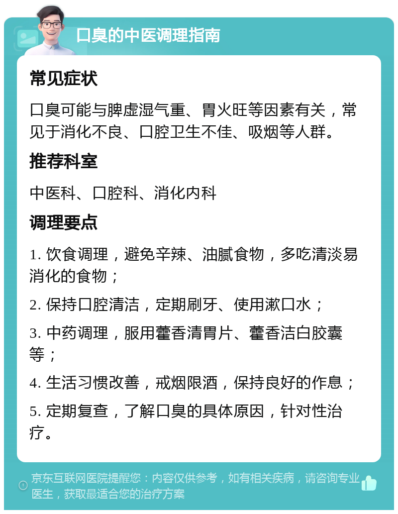 口臭的中医调理指南 常见症状 口臭可能与脾虚湿气重、胃火旺等因素有关，常见于消化不良、口腔卫生不佳、吸烟等人群。 推荐科室 中医科、口腔科、消化内科 调理要点 1. 饮食调理，避免辛辣、油腻食物，多吃清淡易消化的食物； 2. 保持口腔清洁，定期刷牙、使用漱口水； 3. 中药调理，服用藿香清胃片、藿香洁白胶囊等； 4. 生活习惯改善，戒烟限酒，保持良好的作息； 5. 定期复查，了解口臭的具体原因，针对性治疗。