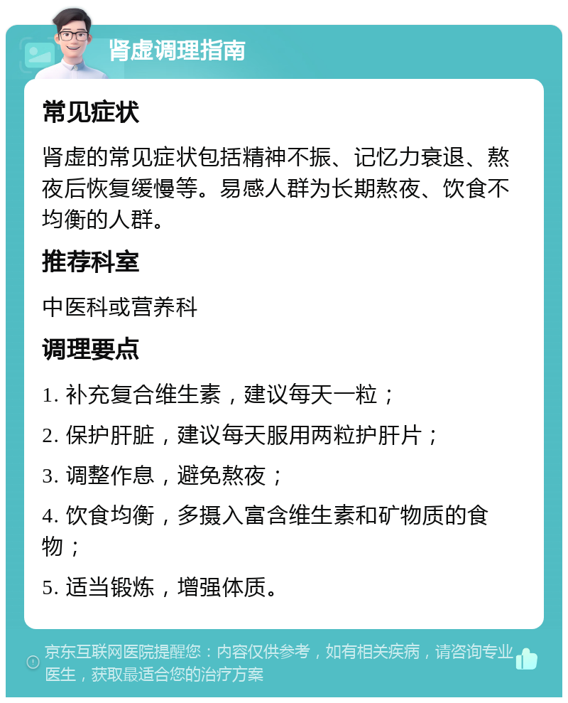 肾虚调理指南 常见症状 肾虚的常见症状包括精神不振、记忆力衰退、熬夜后恢复缓慢等。易感人群为长期熬夜、饮食不均衡的人群。 推荐科室 中医科或营养科 调理要点 1. 补充复合维生素，建议每天一粒； 2. 保护肝脏，建议每天服用两粒护肝片； 3. 调整作息，避免熬夜； 4. 饮食均衡，多摄入富含维生素和矿物质的食物； 5. 适当锻炼，增强体质。