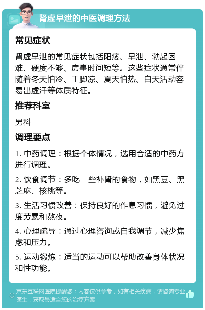 肾虚早泄的中医调理方法 常见症状 肾虚早泄的常见症状包括阳痿、早泄、勃起困难、硬度不够、房事时间短等。这些症状通常伴随着冬天怕冷、手脚凉、夏天怕热、白天活动容易出虚汗等体质特征。 推荐科室 男科 调理要点 1. 中药调理：根据个体情况，选用合适的中药方进行调理。 2. 饮食调节：多吃一些补肾的食物，如黑豆、黑芝麻、核桃等。 3. 生活习惯改善：保持良好的作息习惯，避免过度劳累和熬夜。 4. 心理疏导：通过心理咨询或自我调节，减少焦虑和压力。 5. 运动锻炼：适当的运动可以帮助改善身体状况和性功能。