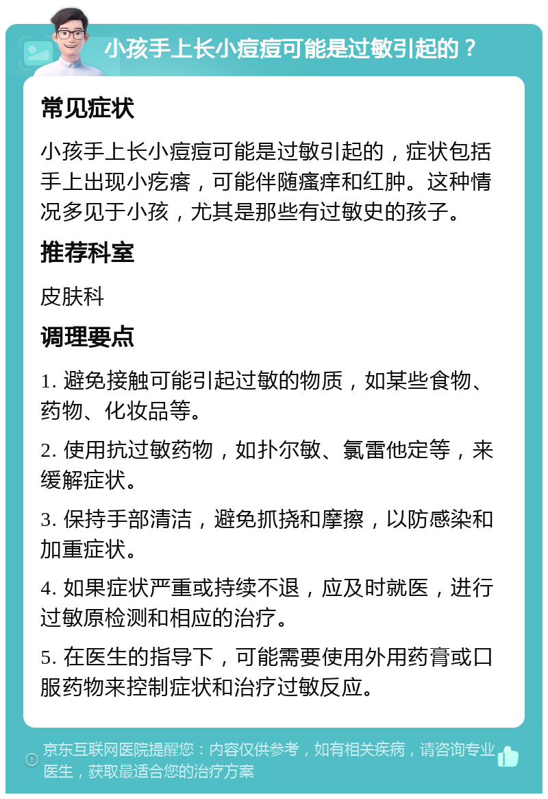 小孩手上长小痘痘可能是过敏引起的？ 常见症状 小孩手上长小痘痘可能是过敏引起的，症状包括手上出现小疙瘩，可能伴随瘙痒和红肿。这种情况多见于小孩，尤其是那些有过敏史的孩子。 推荐科室 皮肤科 调理要点 1. 避免接触可能引起过敏的物质，如某些食物、药物、化妆品等。 2. 使用抗过敏药物，如扑尔敏、氯雷他定等，来缓解症状。 3. 保持手部清洁，避免抓挠和摩擦，以防感染和加重症状。 4. 如果症状严重或持续不退，应及时就医，进行过敏原检测和相应的治疗。 5. 在医生的指导下，可能需要使用外用药膏或口服药物来控制症状和治疗过敏反应。