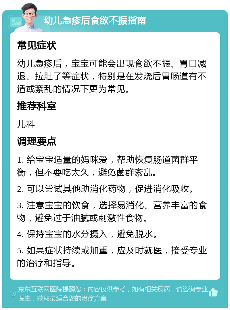 幼儿急疹后食欲不振指南 常见症状 幼儿急疹后，宝宝可能会出现食欲不振、胃口减退、拉肚子等症状，特别是在发烧后胃肠道有不适或紊乱的情况下更为常见。 推荐科室 儿科 调理要点 1. 给宝宝适量的妈咪爱，帮助恢复肠道菌群平衡，但不要吃太久，避免菌群紊乱。 2. 可以尝试其他助消化药物，促进消化吸收。 3. 注意宝宝的饮食，选择易消化、营养丰富的食物，避免过于油腻或刺激性食物。 4. 保持宝宝的水分摄入，避免脱水。 5. 如果症状持续或加重，应及时就医，接受专业的治疗和指导。