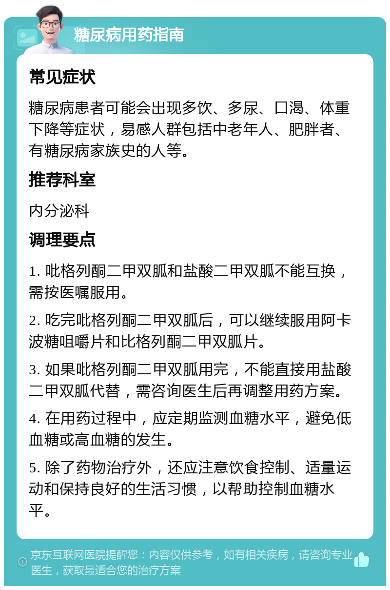 糖尿病用药指南 常见症状 糖尿病患者可能会出现多饮、多尿、口渴、体重下降等症状，易感人群包括中老年人、肥胖者、有糖尿病家族史的人等。 推荐科室 内分泌科 调理要点 1. 吡格列酮二甲双胍和盐酸二甲双胍不能互换，需按医嘱服用。 2. 吃完吡格列酮二甲双胍后，可以继续服用阿卡波糖咀嚼片和比格列酮二甲双胍片。 3. 如果吡格列酮二甲双胍用完，不能直接用盐酸二甲双胍代替，需咨询医生后再调整用药方案。 4. 在用药过程中，应定期监测血糖水平，避免低血糖或高血糖的发生。 5. 除了药物治疗外，还应注意饮食控制、适量运动和保持良好的生活习惯，以帮助控制血糖水平。