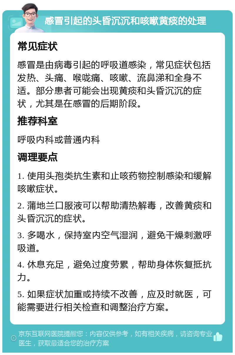 感冒引起的头昏沉沉和咳嗽黄痰的处理 常见症状 感冒是由病毒引起的呼吸道感染，常见症状包括发热、头痛、喉咙痛、咳嗽、流鼻涕和全身不适。部分患者可能会出现黄痰和头昏沉沉的症状，尤其是在感冒的后期阶段。 推荐科室 呼吸内科或普通内科 调理要点 1. 使用头孢类抗生素和止咳药物控制感染和缓解咳嗽症状。 2. 蒲地兰口服液可以帮助清热解毒，改善黄痰和头昏沉沉的症状。 3. 多喝水，保持室内空气湿润，避免干燥刺激呼吸道。 4. 休息充足，避免过度劳累，帮助身体恢复抵抗力。 5. 如果症状加重或持续不改善，应及时就医，可能需要进行相关检查和调整治疗方案。