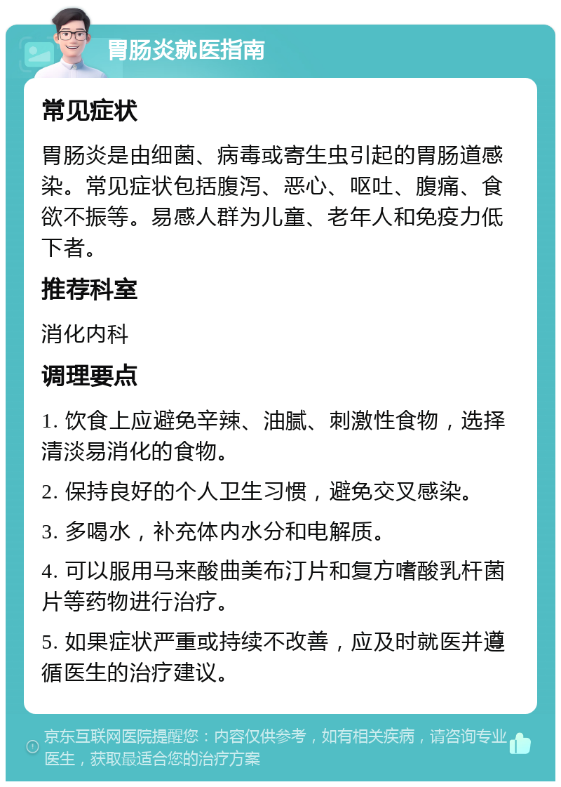 胃肠炎就医指南 常见症状 胃肠炎是由细菌、病毒或寄生虫引起的胃肠道感染。常见症状包括腹泻、恶心、呕吐、腹痛、食欲不振等。易感人群为儿童、老年人和免疫力低下者。 推荐科室 消化内科 调理要点 1. 饮食上应避免辛辣、油腻、刺激性食物，选择清淡易消化的食物。 2. 保持良好的个人卫生习惯，避免交叉感染。 3. 多喝水，补充体内水分和电解质。 4. 可以服用马来酸曲美布汀片和复方嗜酸乳杆菌片等药物进行治疗。 5. 如果症状严重或持续不改善，应及时就医并遵循医生的治疗建议。