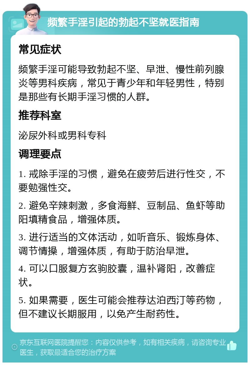 频繁手淫引起的勃起不坚就医指南 常见症状 频繁手淫可能导致勃起不坚、早泄、慢性前列腺炎等男科疾病，常见于青少年和年轻男性，特别是那些有长期手淫习惯的人群。 推荐科室 泌尿外科或男科专科 调理要点 1. 戒除手淫的习惯，避免在疲劳后进行性交，不要勉强性交。 2. 避免辛辣刺激，多食海鲜、豆制品、鱼虾等助阳填精食品，增强体质。 3. 进行适当的文体活动，如听音乐、锻炼身体、调节情操，增强体质，有助于防治早泄。 4. 可以口服复方玄驹胶囊，温补肾阳，改善症状。 5. 如果需要，医生可能会推荐达泊西汀等药物，但不建议长期服用，以免产生耐药性。