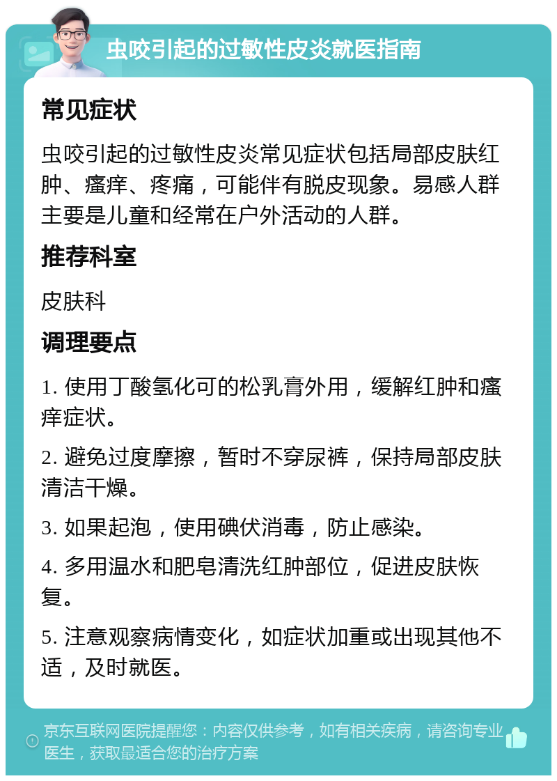 虫咬引起的过敏性皮炎就医指南 常见症状 虫咬引起的过敏性皮炎常见症状包括局部皮肤红肿、瘙痒、疼痛，可能伴有脱皮现象。易感人群主要是儿童和经常在户外活动的人群。 推荐科室 皮肤科 调理要点 1. 使用丁酸氢化可的松乳膏外用，缓解红肿和瘙痒症状。 2. 避免过度摩擦，暂时不穿尿裤，保持局部皮肤清洁干燥。 3. 如果起泡，使用碘伏消毒，防止感染。 4. 多用温水和肥皂清洗红肿部位，促进皮肤恢复。 5. 注意观察病情变化，如症状加重或出现其他不适，及时就医。