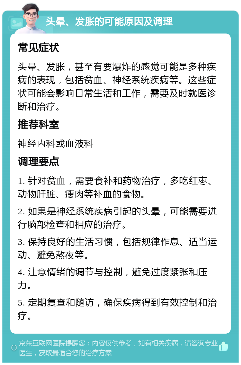 头晕、发胀的可能原因及调理 常见症状 头晕、发胀，甚至有要爆炸的感觉可能是多种疾病的表现，包括贫血、神经系统疾病等。这些症状可能会影响日常生活和工作，需要及时就医诊断和治疗。 推荐科室 神经内科或血液科 调理要点 1. 针对贫血，需要食补和药物治疗，多吃红枣、动物肝脏、瘦肉等补血的食物。 2. 如果是神经系统疾病引起的头晕，可能需要进行脑部检查和相应的治疗。 3. 保持良好的生活习惯，包括规律作息、适当运动、避免熬夜等。 4. 注意情绪的调节与控制，避免过度紧张和压力。 5. 定期复查和随访，确保疾病得到有效控制和治疗。