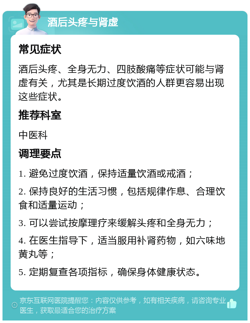 酒后头疼与肾虚 常见症状 酒后头疼、全身无力、四肢酸痛等症状可能与肾虚有关，尤其是长期过度饮酒的人群更容易出现这些症状。 推荐科室 中医科 调理要点 1. 避免过度饮酒，保持适量饮酒或戒酒； 2. 保持良好的生活习惯，包括规律作息、合理饮食和适量运动； 3. 可以尝试按摩理疗来缓解头疼和全身无力； 4. 在医生指导下，适当服用补肾药物，如六味地黄丸等； 5. 定期复查各项指标，确保身体健康状态。