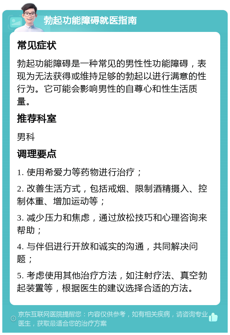 勃起功能障碍就医指南 常见症状 勃起功能障碍是一种常见的男性性功能障碍，表现为无法获得或维持足够的勃起以进行满意的性行为。它可能会影响男性的自尊心和性生活质量。 推荐科室 男科 调理要点 1. 使用希爱力等药物进行治疗； 2. 改善生活方式，包括戒烟、限制酒精摄入、控制体重、增加运动等； 3. 减少压力和焦虑，通过放松技巧和心理咨询来帮助； 4. 与伴侣进行开放和诚实的沟通，共同解决问题； 5. 考虑使用其他治疗方法，如注射疗法、真空勃起装置等，根据医生的建议选择合适的方法。