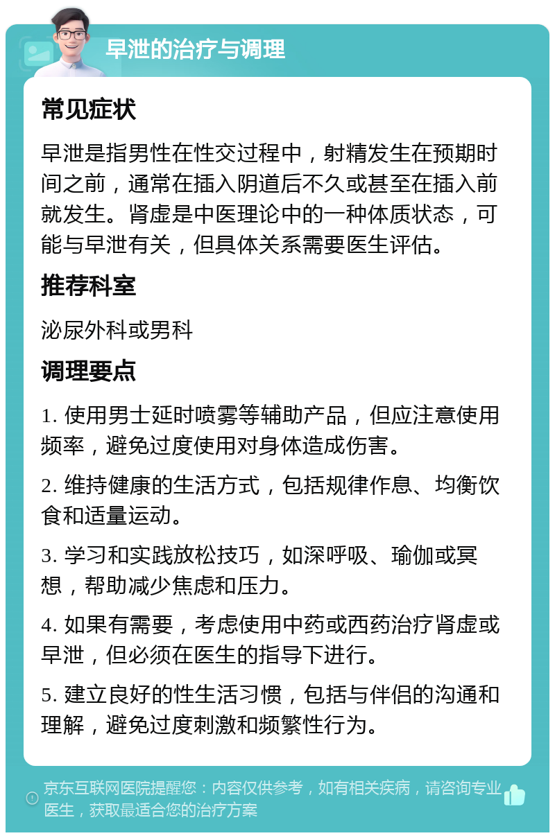 早泄的治疗与调理 常见症状 早泄是指男性在性交过程中，射精发生在预期时间之前，通常在插入阴道后不久或甚至在插入前就发生。肾虚是中医理论中的一种体质状态，可能与早泄有关，但具体关系需要医生评估。 推荐科室 泌尿外科或男科 调理要点 1. 使用男士延时喷雾等辅助产品，但应注意使用频率，避免过度使用对身体造成伤害。 2. 维持健康的生活方式，包括规律作息、均衡饮食和适量运动。 3. 学习和实践放松技巧，如深呼吸、瑜伽或冥想，帮助减少焦虑和压力。 4. 如果有需要，考虑使用中药或西药治疗肾虚或早泄，但必须在医生的指导下进行。 5. 建立良好的性生活习惯，包括与伴侣的沟通和理解，避免过度刺激和频繁性行为。