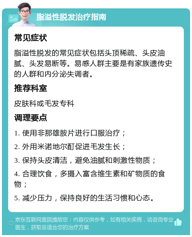 脂溢性脱发治疗指南 常见症状 脂溢性脱发的常见症状包括头顶稀疏、头皮油腻、头发易断等。易感人群主要是有家族遗传史的人群和内分泌失调者。 推荐科室 皮肤科或毛发专科 调理要点 1. 使用非那雄胺片进行口服治疗； 2. 外用米诺地尔酊促进毛发生长； 3. 保持头皮清洁，避免油腻和刺激性物质； 4. 合理饮食，多摄入富含维生素和矿物质的食物； 5. 减少压力，保持良好的生活习惯和心态。