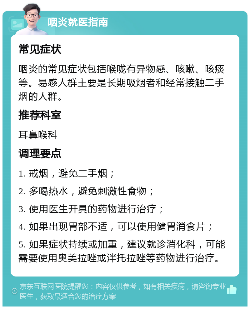 咽炎就医指南 常见症状 咽炎的常见症状包括喉咙有异物感、咳嗽、咳痰等。易感人群主要是长期吸烟者和经常接触二手烟的人群。 推荐科室 耳鼻喉科 调理要点 1. 戒烟，避免二手烟； 2. 多喝热水，避免刺激性食物； 3. 使用医生开具的药物进行治疗； 4. 如果出现胃部不适，可以使用健胃消食片； 5. 如果症状持续或加重，建议就诊消化科，可能需要使用奥美拉唑或泮托拉唑等药物进行治疗。