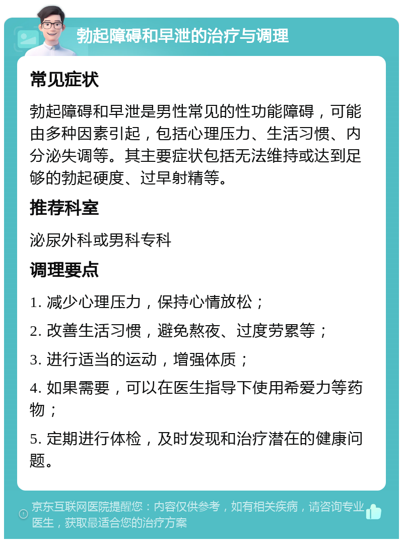 勃起障碍和早泄的治疗与调理 常见症状 勃起障碍和早泄是男性常见的性功能障碍，可能由多种因素引起，包括心理压力、生活习惯、内分泌失调等。其主要症状包括无法维持或达到足够的勃起硬度、过早射精等。 推荐科室 泌尿外科或男科专科 调理要点 1. 减少心理压力，保持心情放松； 2. 改善生活习惯，避免熬夜、过度劳累等； 3. 进行适当的运动，增强体质； 4. 如果需要，可以在医生指导下使用希爱力等药物； 5. 定期进行体检，及时发现和治疗潜在的健康问题。