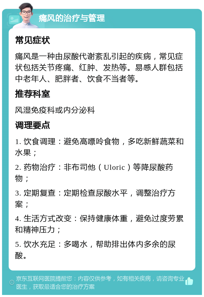 痛风的治疗与管理 常见症状 痛风是一种由尿酸代谢紊乱引起的疾病，常见症状包括关节疼痛、红肿、发热等。易感人群包括中老年人、肥胖者、饮食不当者等。 推荐科室 风湿免疫科或内分泌科 调理要点 1. 饮食调理：避免高嘌呤食物，多吃新鲜蔬菜和水果； 2. 药物治疗：非布司他（Uloric）等降尿酸药物； 3. 定期复查：定期检查尿酸水平，调整治疗方案； 4. 生活方式改变：保持健康体重，避免过度劳累和精神压力； 5. 饮水充足：多喝水，帮助排出体内多余的尿酸。