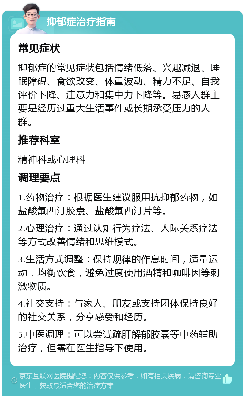 抑郁症治疗指南 常见症状 抑郁症的常见症状包括情绪低落、兴趣减退、睡眠障碍、食欲改变、体重波动、精力不足、自我评价下降、注意力和集中力下降等。易感人群主要是经历过重大生活事件或长期承受压力的人群。 推荐科室 精神科或心理科 调理要点 1.药物治疗：根据医生建议服用抗抑郁药物，如盐酸氟西汀胶囊、盐酸氟西汀片等。 2.心理治疗：通过认知行为疗法、人际关系疗法等方式改善情绪和思维模式。 3.生活方式调整：保持规律的作息时间，适量运动，均衡饮食，避免过度使用酒精和咖啡因等刺激物质。 4.社交支持：与家人、朋友或支持团体保持良好的社交关系，分享感受和经历。 5.中医调理：可以尝试疏肝解郁胶囊等中药辅助治疗，但需在医生指导下使用。