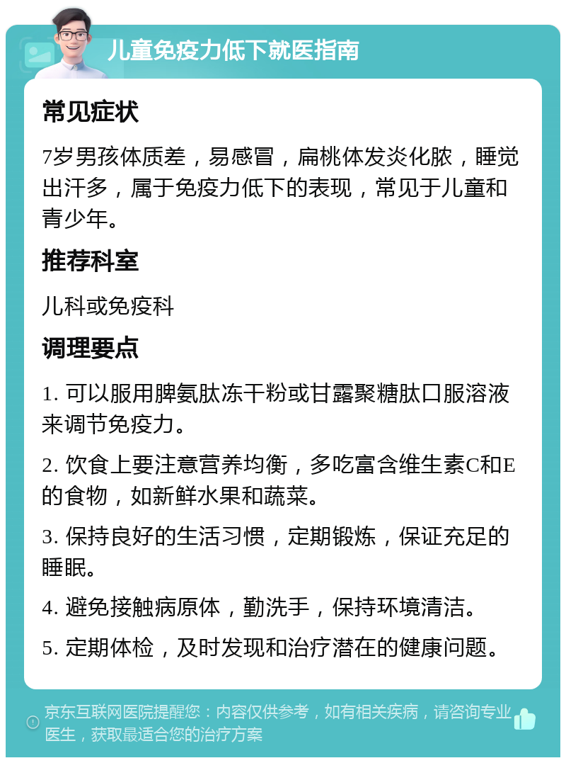 儿童免疫力低下就医指南 常见症状 7岁男孩体质差，易感冒，扁桃体发炎化脓，睡觉出汗多，属于免疫力低下的表现，常见于儿童和青少年。 推荐科室 儿科或免疫科 调理要点 1. 可以服用脾氨肽冻干粉或甘露聚糖肽口服溶液来调节免疫力。 2. 饮食上要注意营养均衡，多吃富含维生素C和E的食物，如新鲜水果和蔬菜。 3. 保持良好的生活习惯，定期锻炼，保证充足的睡眠。 4. 避免接触病原体，勤洗手，保持环境清洁。 5. 定期体检，及时发现和治疗潜在的健康问题。