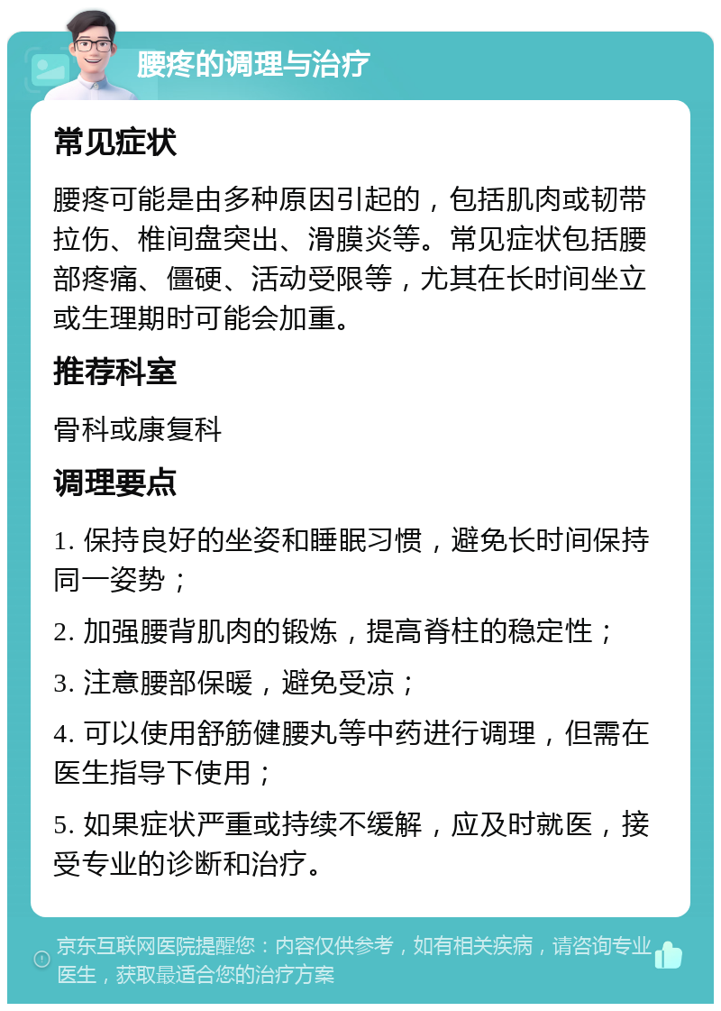 腰疼的调理与治疗 常见症状 腰疼可能是由多种原因引起的，包括肌肉或韧带拉伤、椎间盘突出、滑膜炎等。常见症状包括腰部疼痛、僵硬、活动受限等，尤其在长时间坐立或生理期时可能会加重。 推荐科室 骨科或康复科 调理要点 1. 保持良好的坐姿和睡眠习惯，避免长时间保持同一姿势； 2. 加强腰背肌肉的锻炼，提高脊柱的稳定性； 3. 注意腰部保暖，避免受凉； 4. 可以使用舒筋健腰丸等中药进行调理，但需在医生指导下使用； 5. 如果症状严重或持续不缓解，应及时就医，接受专业的诊断和治疗。