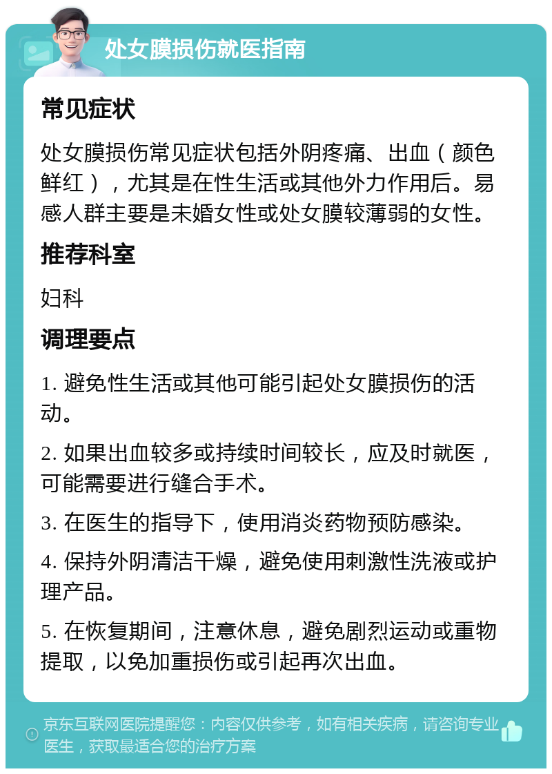 处女膜损伤就医指南 常见症状 处女膜损伤常见症状包括外阴疼痛、出血（颜色鲜红），尤其是在性生活或其他外力作用后。易感人群主要是未婚女性或处女膜较薄弱的女性。 推荐科室 妇科 调理要点 1. 避免性生活或其他可能引起处女膜损伤的活动。 2. 如果出血较多或持续时间较长，应及时就医，可能需要进行缝合手术。 3. 在医生的指导下，使用消炎药物预防感染。 4. 保持外阴清洁干燥，避免使用刺激性洗液或护理产品。 5. 在恢复期间，注意休息，避免剧烈运动或重物提取，以免加重损伤或引起再次出血。