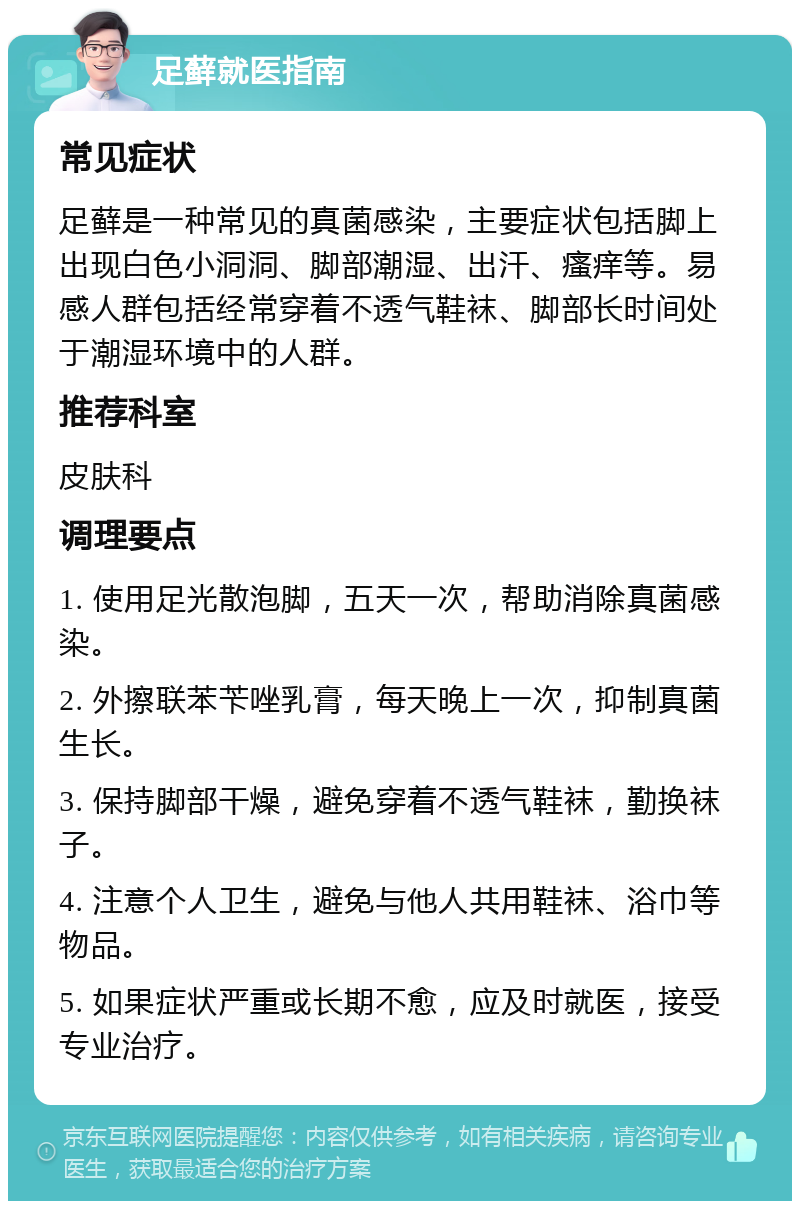 足藓就医指南 常见症状 足藓是一种常见的真菌感染，主要症状包括脚上出现白色小洞洞、脚部潮湿、出汗、瘙痒等。易感人群包括经常穿着不透气鞋袜、脚部长时间处于潮湿环境中的人群。 推荐科室 皮肤科 调理要点 1. 使用足光散泡脚，五天一次，帮助消除真菌感染。 2. 外擦联苯苄唑乳膏，每天晚上一次，抑制真菌生长。 3. 保持脚部干燥，避免穿着不透气鞋袜，勤换袜子。 4. 注意个人卫生，避免与他人共用鞋袜、浴巾等物品。 5. 如果症状严重或长期不愈，应及时就医，接受专业治疗。