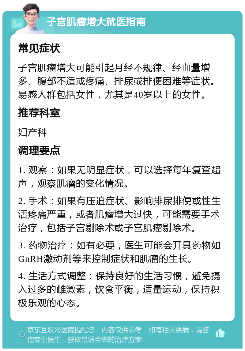 子宫肌瘤增大就医指南 常见症状 子宫肌瘤增大可能引起月经不规律、经血量增多、腹部不适或疼痛、排尿或排便困难等症状。易感人群包括女性，尤其是40岁以上的女性。 推荐科室 妇产科 调理要点 1. 观察：如果无明显症状，可以选择每年复查超声，观察肌瘤的变化情况。 2. 手术：如果有压迫症状、影响排尿排便或性生活疼痛严重，或者肌瘤增大过快，可能需要手术治疗，包括子宫剔除术或子宫肌瘤剔除术。 3. 药物治疗：如有必要，医生可能会开具药物如GnRH激动剂等来控制症状和肌瘤的生长。 4. 生活方式调整：保持良好的生活习惯，避免摄入过多的雌激素，饮食平衡，适量运动，保持积极乐观的心态。