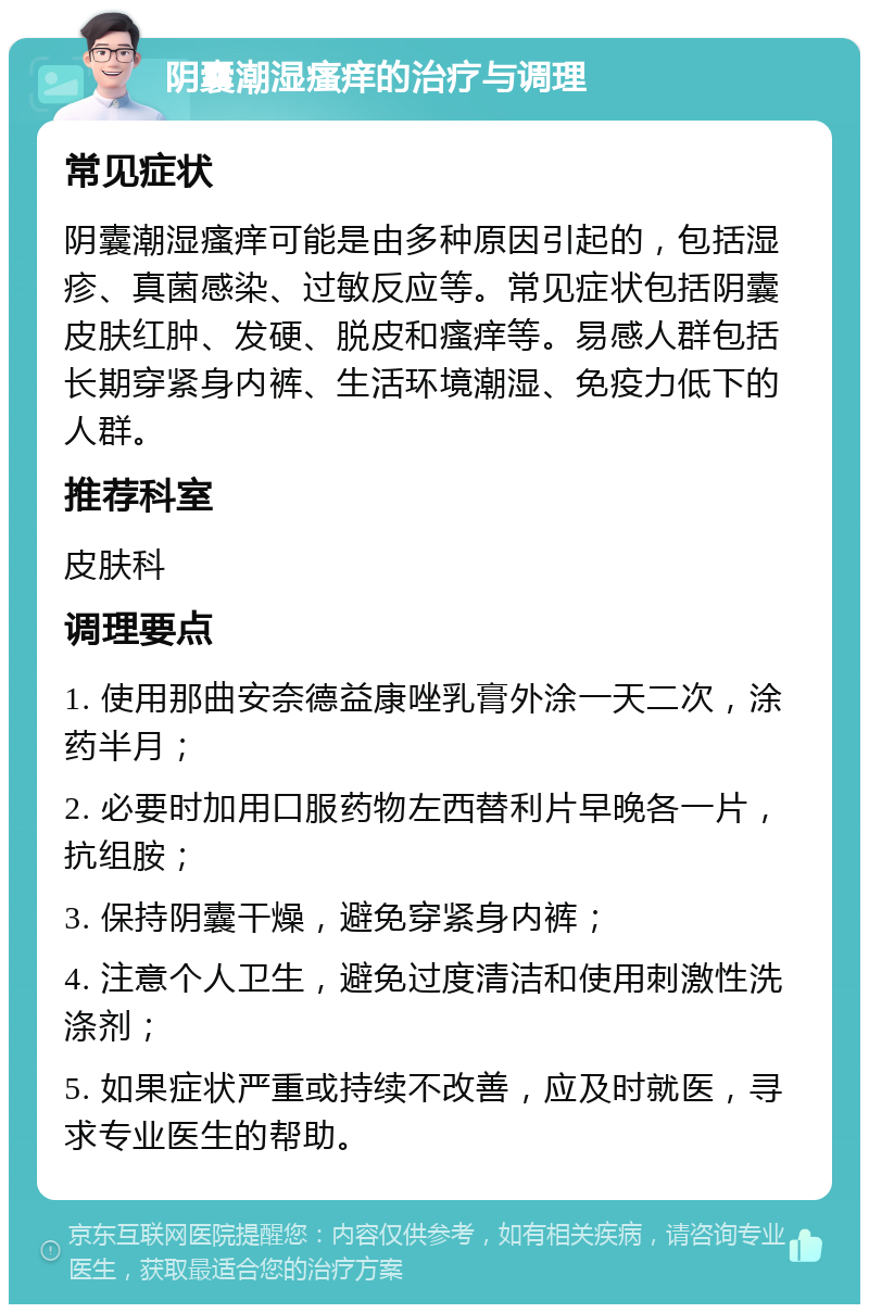 阴囊潮湿瘙痒的治疗与调理 常见症状 阴囊潮湿瘙痒可能是由多种原因引起的，包括湿疹、真菌感染、过敏反应等。常见症状包括阴囊皮肤红肿、发硬、脱皮和瘙痒等。易感人群包括长期穿紧身内裤、生活环境潮湿、免疫力低下的人群。 推荐科室 皮肤科 调理要点 1. 使用那曲安奈德益康唑乳膏外涂一天二次，涂药半月； 2. 必要时加用口服药物左西替利片早晚各一片，抗组胺； 3. 保持阴囊干燥，避免穿紧身内裤； 4. 注意个人卫生，避免过度清洁和使用刺激性洗涤剂； 5. 如果症状严重或持续不改善，应及时就医，寻求专业医生的帮助。