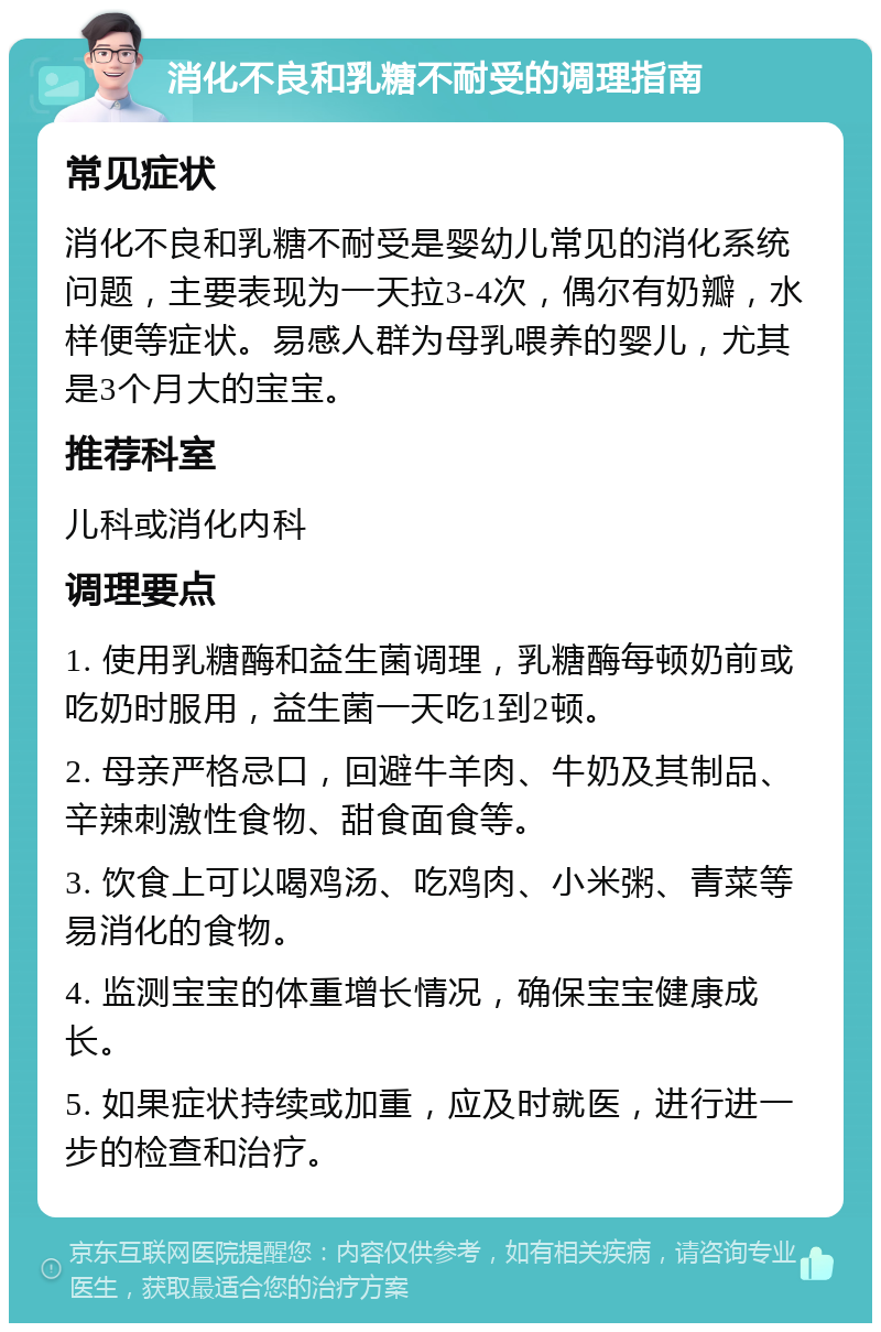 消化不良和乳糖不耐受的调理指南 常见症状 消化不良和乳糖不耐受是婴幼儿常见的消化系统问题，主要表现为一天拉3-4次，偶尔有奶瓣，水样便等症状。易感人群为母乳喂养的婴儿，尤其是3个月大的宝宝。 推荐科室 儿科或消化内科 调理要点 1. 使用乳糖酶和益生菌调理，乳糖酶每顿奶前或吃奶时服用，益生菌一天吃1到2顿。 2. 母亲严格忌口，回避牛羊肉、牛奶及其制品、辛辣刺激性食物、甜食面食等。 3. 饮食上可以喝鸡汤、吃鸡肉、小米粥、青菜等易消化的食物。 4. 监测宝宝的体重增长情况，确保宝宝健康成长。 5. 如果症状持续或加重，应及时就医，进行进一步的检查和治疗。