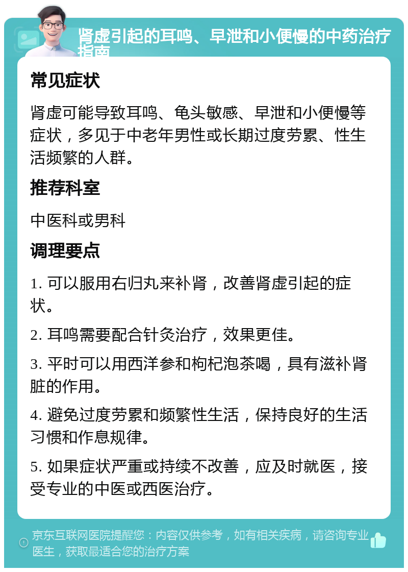 肾虚引起的耳鸣、早泄和小便慢的中药治疗指南 常见症状 肾虚可能导致耳鸣、龟头敏感、早泄和小便慢等症状，多见于中老年男性或长期过度劳累、性生活频繁的人群。 推荐科室 中医科或男科 调理要点 1. 可以服用右归丸来补肾，改善肾虚引起的症状。 2. 耳鸣需要配合针灸治疗，效果更佳。 3. 平时可以用西洋参和枸杞泡茶喝，具有滋补肾脏的作用。 4. 避免过度劳累和频繁性生活，保持良好的生活习惯和作息规律。 5. 如果症状严重或持续不改善，应及时就医，接受专业的中医或西医治疗。