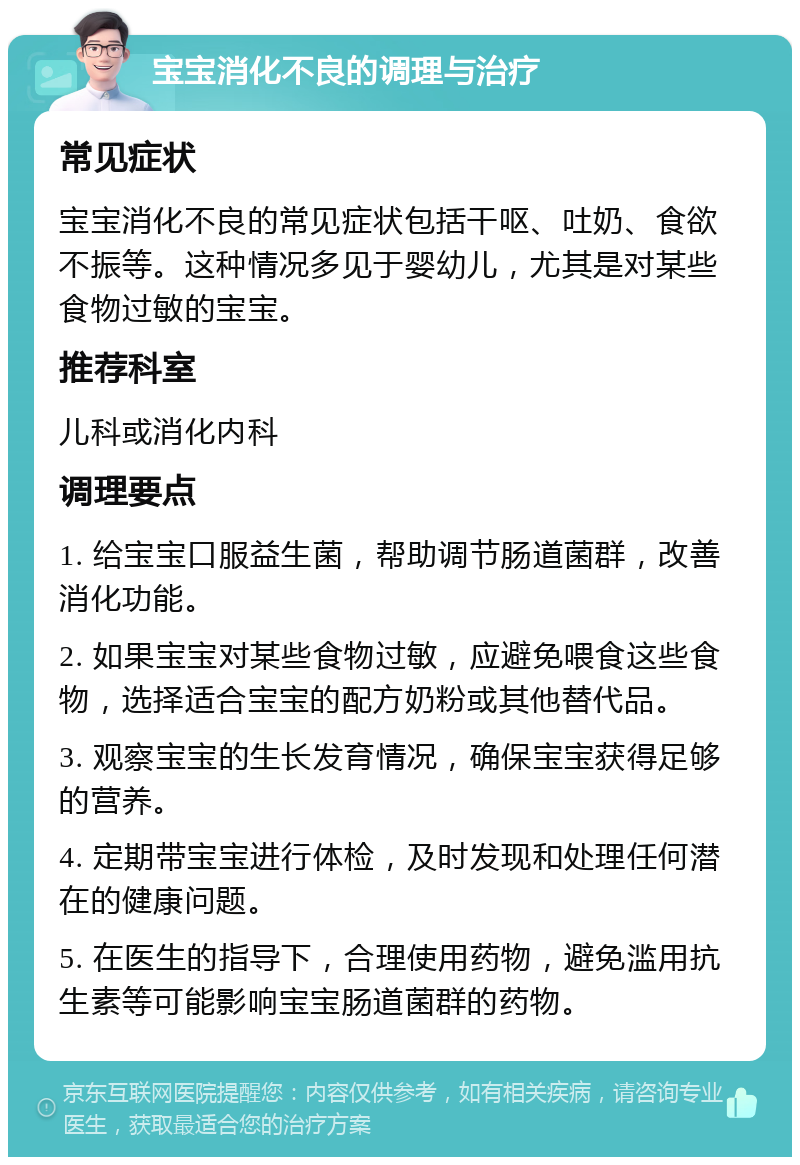 宝宝消化不良的调理与治疗 常见症状 宝宝消化不良的常见症状包括干呕、吐奶、食欲不振等。这种情况多见于婴幼儿，尤其是对某些食物过敏的宝宝。 推荐科室 儿科或消化内科 调理要点 1. 给宝宝口服益生菌，帮助调节肠道菌群，改善消化功能。 2. 如果宝宝对某些食物过敏，应避免喂食这些食物，选择适合宝宝的配方奶粉或其他替代品。 3. 观察宝宝的生长发育情况，确保宝宝获得足够的营养。 4. 定期带宝宝进行体检，及时发现和处理任何潜在的健康问题。 5. 在医生的指导下，合理使用药物，避免滥用抗生素等可能影响宝宝肠道菌群的药物。