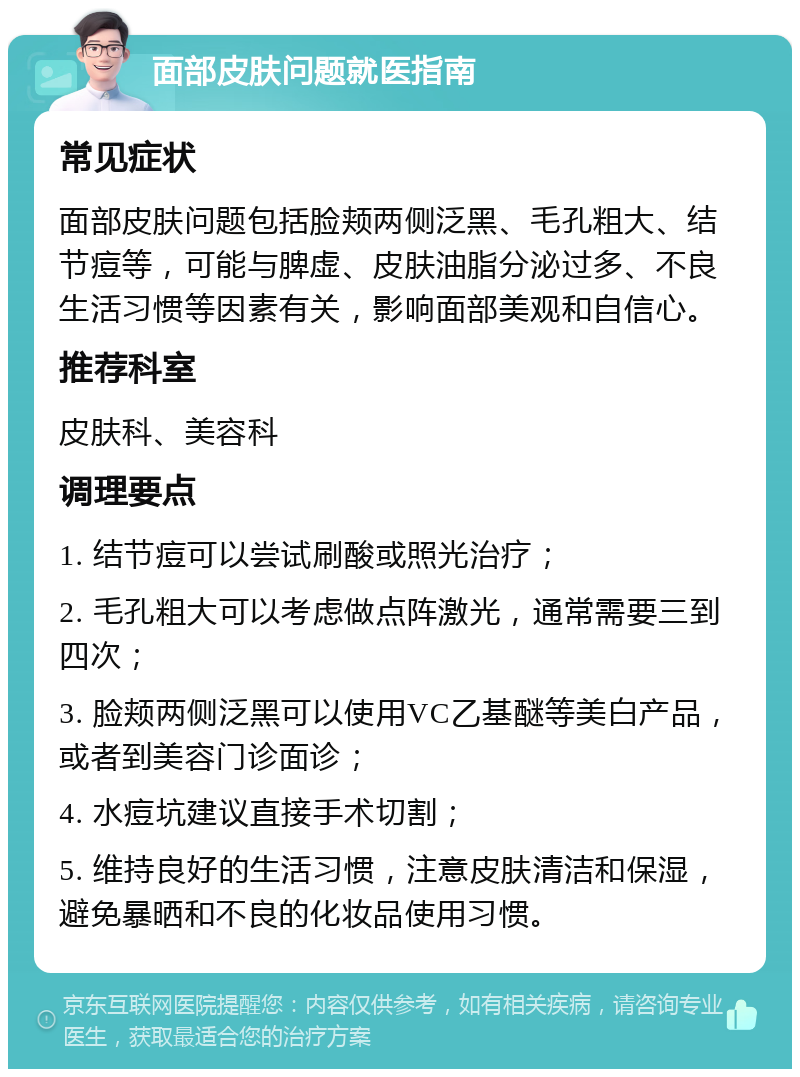 面部皮肤问题就医指南 常见症状 面部皮肤问题包括脸颊两侧泛黑、毛孔粗大、结节痘等，可能与脾虚、皮肤油脂分泌过多、不良生活习惯等因素有关，影响面部美观和自信心。 推荐科室 皮肤科、美容科 调理要点 1. 结节痘可以尝试刷酸或照光治疗； 2. 毛孔粗大可以考虑做点阵激光，通常需要三到四次； 3. 脸颊两侧泛黑可以使用VC乙基醚等美白产品，或者到美容门诊面诊； 4. 水痘坑建议直接手术切割； 5. 维持良好的生活习惯，注意皮肤清洁和保湿，避免暴晒和不良的化妆品使用习惯。