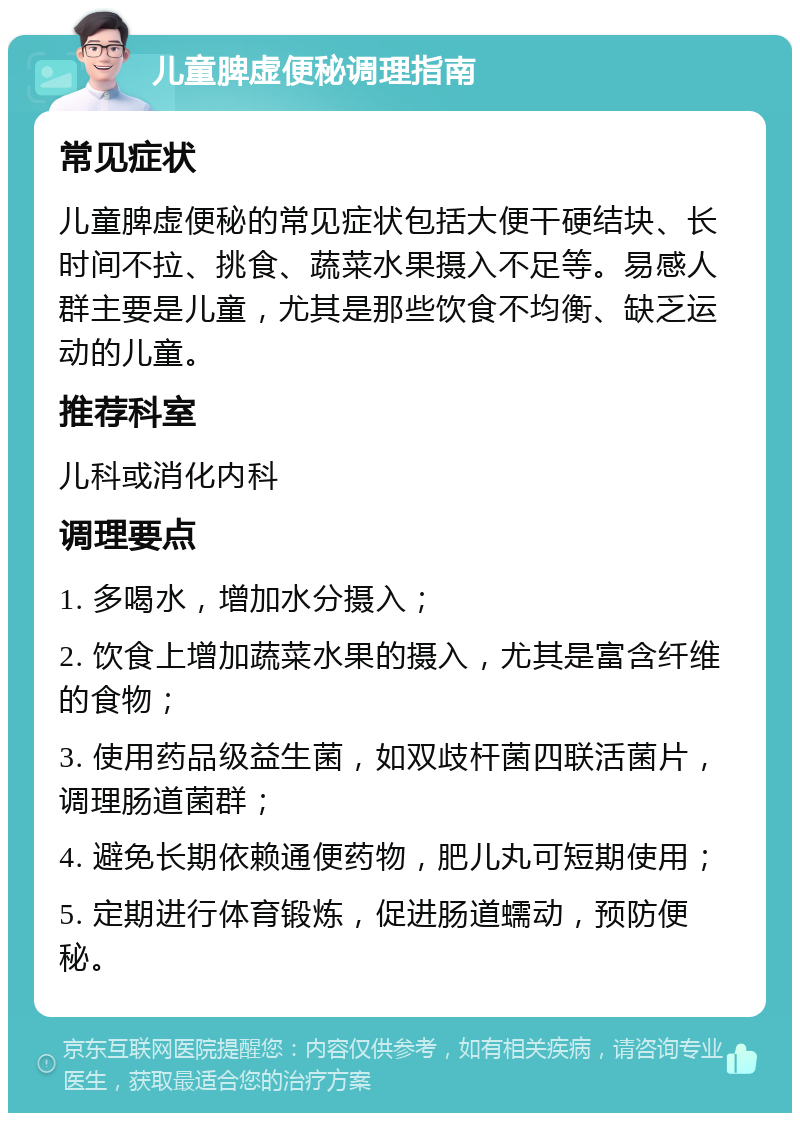 儿童脾虚便秘调理指南 常见症状 儿童脾虚便秘的常见症状包括大便干硬结块、长时间不拉、挑食、蔬菜水果摄入不足等。易感人群主要是儿童，尤其是那些饮食不均衡、缺乏运动的儿童。 推荐科室 儿科或消化内科 调理要点 1. 多喝水，增加水分摄入； 2. 饮食上增加蔬菜水果的摄入，尤其是富含纤维的食物； 3. 使用药品级益生菌，如双歧杆菌四联活菌片，调理肠道菌群； 4. 避免长期依赖通便药物，肥儿丸可短期使用； 5. 定期进行体育锻炼，促进肠道蠕动，预防便秘。