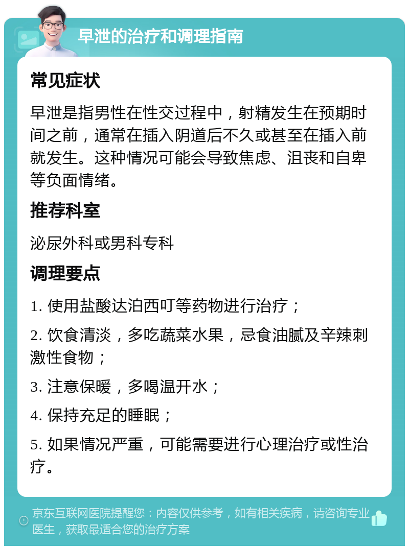 早泄的治疗和调理指南 常见症状 早泄是指男性在性交过程中，射精发生在预期时间之前，通常在插入阴道后不久或甚至在插入前就发生。这种情况可能会导致焦虑、沮丧和自卑等负面情绪。 推荐科室 泌尿外科或男科专科 调理要点 1. 使用盐酸达泊西叮等药物进行治疗； 2. 饮食清淡，多吃蔬菜水果，忌食油腻及辛辣刺激性食物； 3. 注意保暖，多喝温开水； 4. 保持充足的睡眠； 5. 如果情况严重，可能需要进行心理治疗或性治疗。