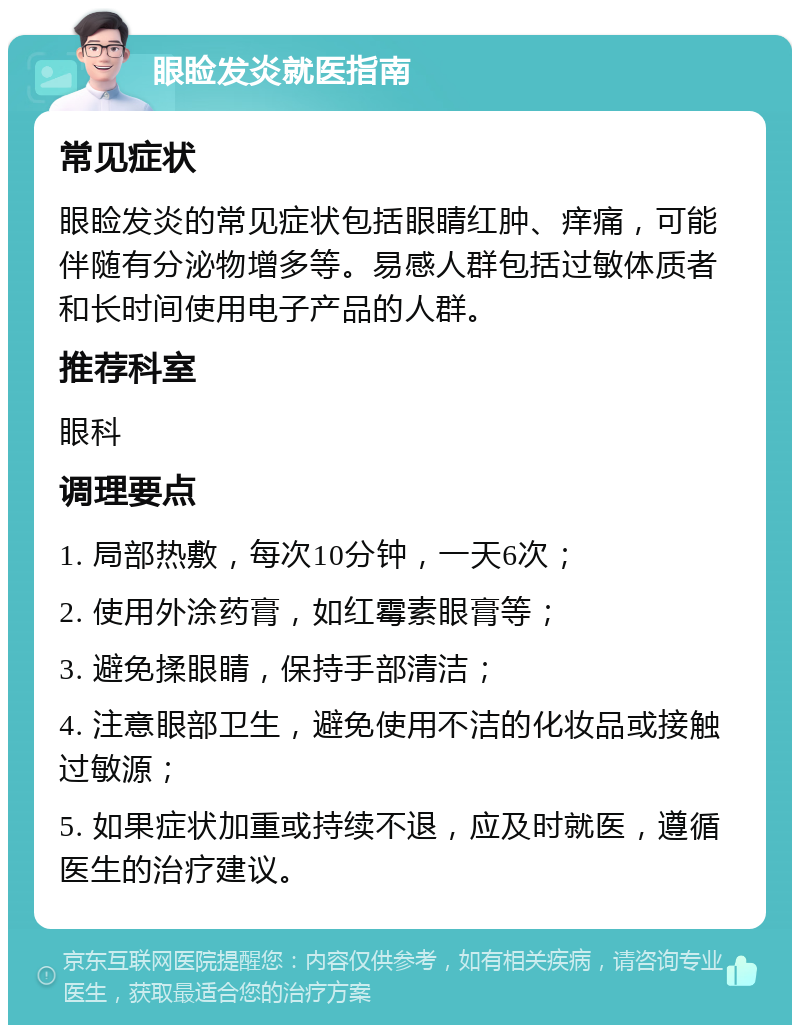 眼睑发炎就医指南 常见症状 眼睑发炎的常见症状包括眼睛红肿、痒痛，可能伴随有分泌物增多等。易感人群包括过敏体质者和长时间使用电子产品的人群。 推荐科室 眼科 调理要点 1. 局部热敷，每次10分钟，一天6次； 2. 使用外涂药膏，如红霉素眼膏等； 3. 避免揉眼睛，保持手部清洁； 4. 注意眼部卫生，避免使用不洁的化妆品或接触过敏源； 5. 如果症状加重或持续不退，应及时就医，遵循医生的治疗建议。