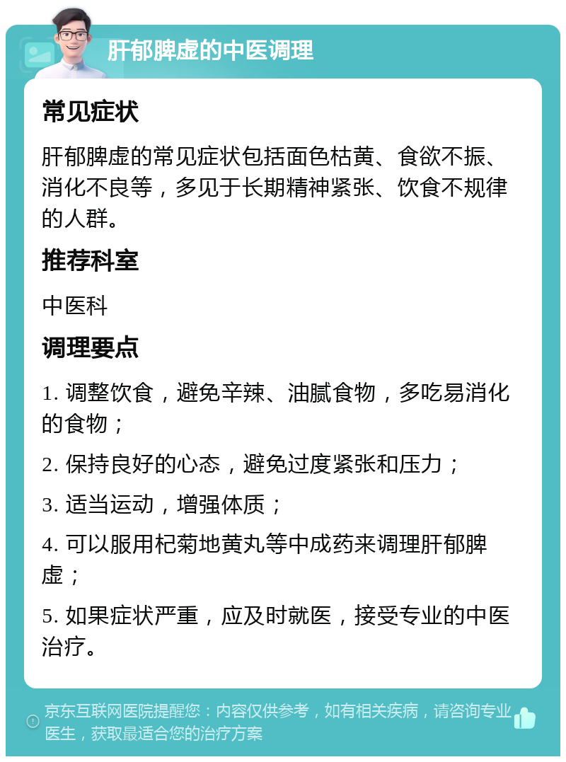 肝郁脾虚的中医调理 常见症状 肝郁脾虚的常见症状包括面色枯黄、食欲不振、消化不良等，多见于长期精神紧张、饮食不规律的人群。 推荐科室 中医科 调理要点 1. 调整饮食，避免辛辣、油腻食物，多吃易消化的食物； 2. 保持良好的心态，避免过度紧张和压力； 3. 适当运动，增强体质； 4. 可以服用杞菊地黄丸等中成药来调理肝郁脾虚； 5. 如果症状严重，应及时就医，接受专业的中医治疗。