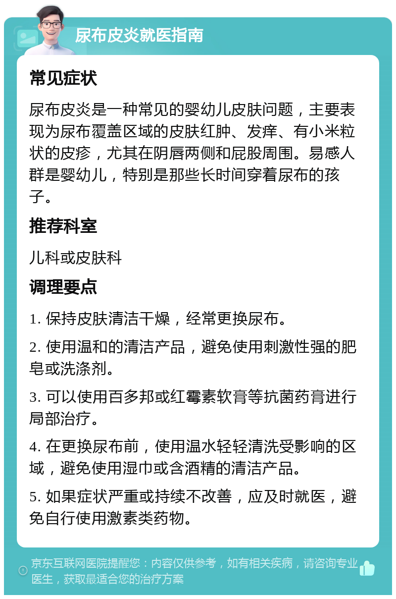 尿布皮炎就医指南 常见症状 尿布皮炎是一种常见的婴幼儿皮肤问题，主要表现为尿布覆盖区域的皮肤红肿、发痒、有小米粒状的皮疹，尤其在阴唇两侧和屁股周围。易感人群是婴幼儿，特别是那些长时间穿着尿布的孩子。 推荐科室 儿科或皮肤科 调理要点 1. 保持皮肤清洁干燥，经常更换尿布。 2. 使用温和的清洁产品，避免使用刺激性强的肥皂或洗涤剂。 3. 可以使用百多邦或红霉素软膏等抗菌药膏进行局部治疗。 4. 在更换尿布前，使用温水轻轻清洗受影响的区域，避免使用湿巾或含酒精的清洁产品。 5. 如果症状严重或持续不改善，应及时就医，避免自行使用激素类药物。