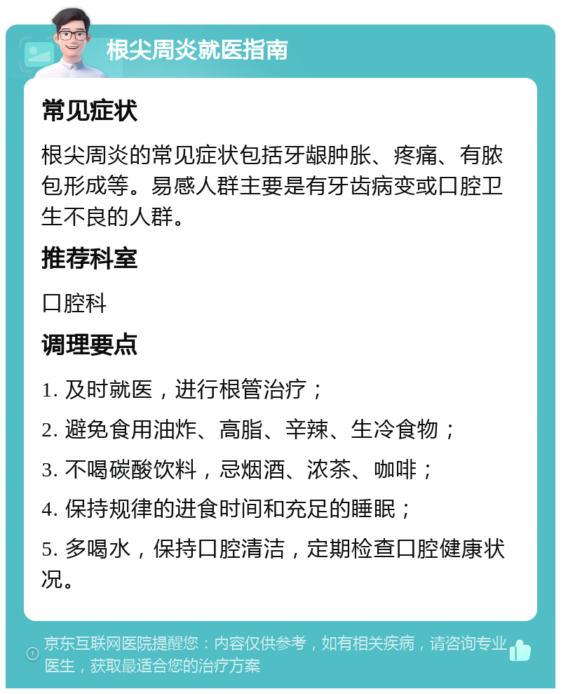 根尖周炎就医指南 常见症状 根尖周炎的常见症状包括牙龈肿胀、疼痛、有脓包形成等。易感人群主要是有牙齿病变或口腔卫生不良的人群。 推荐科室 口腔科 调理要点 1. 及时就医，进行根管治疗； 2. 避免食用油炸、高脂、辛辣、生冷食物； 3. 不喝碳酸饮料，忌烟酒、浓茶、咖啡； 4. 保持规律的进食时间和充足的睡眠； 5. 多喝水，保持口腔清洁，定期检查口腔健康状况。