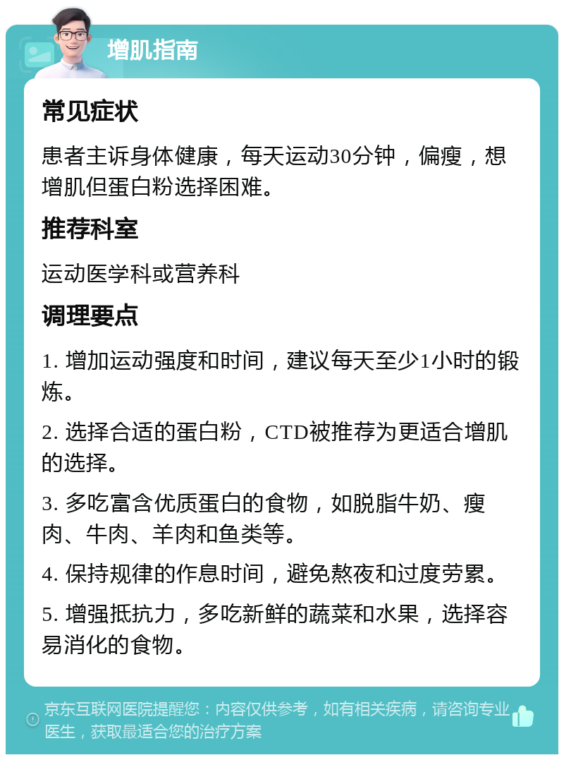 增肌指南 常见症状 患者主诉身体健康，每天运动30分钟，偏瘦，想增肌但蛋白粉选择困难。 推荐科室 运动医学科或营养科 调理要点 1. 增加运动强度和时间，建议每天至少1小时的锻炼。 2. 选择合适的蛋白粉，CTD被推荐为更适合增肌的选择。 3. 多吃富含优质蛋白的食物，如脱脂牛奶、瘦肉、牛肉、羊肉和鱼类等。 4. 保持规律的作息时间，避免熬夜和过度劳累。 5. 增强抵抗力，多吃新鲜的蔬菜和水果，选择容易消化的食物。