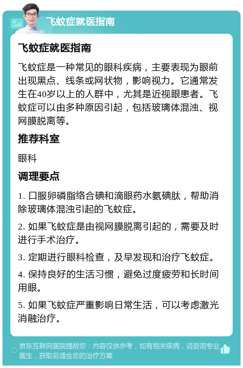 飞蚊症就医指南 飞蚊症就医指南 飞蚊症是一种常见的眼科疾病，主要表现为眼前出现黑点、线条或网状物，影响视力。它通常发生在40岁以上的人群中，尤其是近视眼患者。飞蚊症可以由多种原因引起，包括玻璃体混浊、视网膜脱离等。 推荐科室 眼科 调理要点 1. 口服卵磷脂络合碘和滴眼药水氨碘肽，帮助消除玻璃体混浊引起的飞蚊症。 2. 如果飞蚊症是由视网膜脱离引起的，需要及时进行手术治疗。 3. 定期进行眼科检查，及早发现和治疗飞蚊症。 4. 保持良好的生活习惯，避免过度疲劳和长时间用眼。 5. 如果飞蚊症严重影响日常生活，可以考虑激光消融治疗。