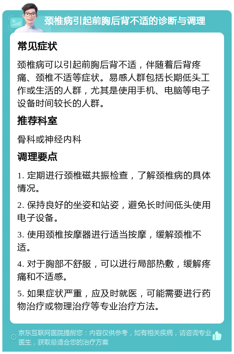 颈椎病引起前胸后背不适的诊断与调理 常见症状 颈椎病可以引起前胸后背不适，伴随着后背疼痛、颈椎不适等症状。易感人群包括长期低头工作或生活的人群，尤其是使用手机、电脑等电子设备时间较长的人群。 推荐科室 骨科或神经内科 调理要点 1. 定期进行颈椎磁共振检查，了解颈椎病的具体情况。 2. 保持良好的坐姿和站姿，避免长时间低头使用电子设备。 3. 使用颈椎按摩器进行适当按摩，缓解颈椎不适。 4. 对于胸部不舒服，可以进行局部热敷，缓解疼痛和不适感。 5. 如果症状严重，应及时就医，可能需要进行药物治疗或物理治疗等专业治疗方法。