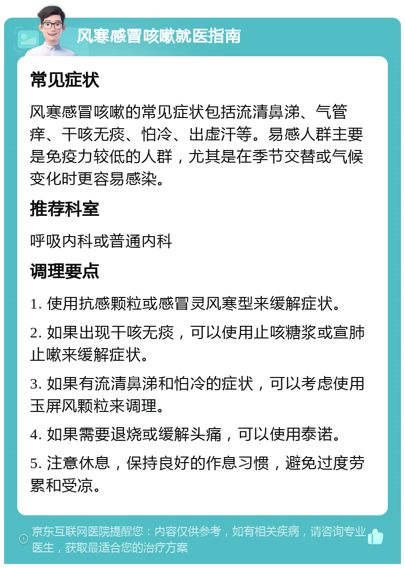 风寒感冒咳嗽就医指南 常见症状 风寒感冒咳嗽的常见症状包括流清鼻涕、气管痒、干咳无痰、怕冷、出虚汗等。易感人群主要是免疫力较低的人群，尤其是在季节交替或气候变化时更容易感染。 推荐科室 呼吸内科或普通内科 调理要点 1. 使用抗感颗粒或感冒灵风寒型来缓解症状。 2. 如果出现干咳无痰，可以使用止咳糖浆或宣肺止嗽来缓解症状。 3. 如果有流清鼻涕和怕冷的症状，可以考虑使用玉屏风颗粒来调理。 4. 如果需要退烧或缓解头痛，可以使用泰诺。 5. 注意休息，保持良好的作息习惯，避免过度劳累和受凉。