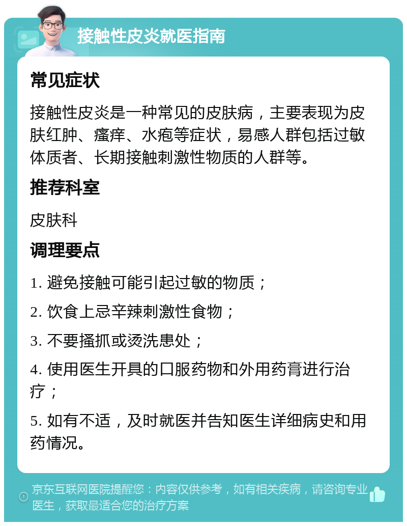 接触性皮炎就医指南 常见症状 接触性皮炎是一种常见的皮肤病，主要表现为皮肤红肿、瘙痒、水疱等症状，易感人群包括过敏体质者、长期接触刺激性物质的人群等。 推荐科室 皮肤科 调理要点 1. 避免接触可能引起过敏的物质； 2. 饮食上忌辛辣刺激性食物； 3. 不要搔抓或烫洗患处； 4. 使用医生开具的口服药物和外用药膏进行治疗； 5. 如有不适，及时就医并告知医生详细病史和用药情况。