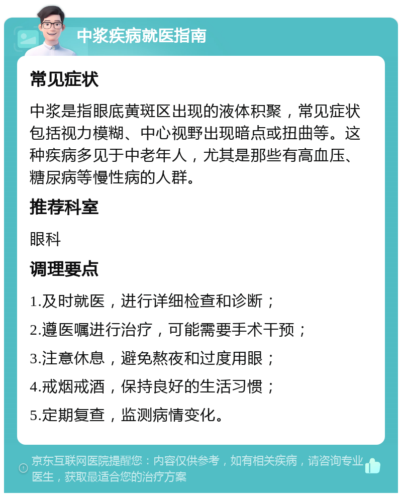 中浆疾病就医指南 常见症状 中浆是指眼底黄斑区出现的液体积聚，常见症状包括视力模糊、中心视野出现暗点或扭曲等。这种疾病多见于中老年人，尤其是那些有高血压、糖尿病等慢性病的人群。 推荐科室 眼科 调理要点 1.及时就医，进行详细检查和诊断； 2.遵医嘱进行治疗，可能需要手术干预； 3.注意休息，避免熬夜和过度用眼； 4.戒烟戒酒，保持良好的生活习惯； 5.定期复查，监测病情变化。