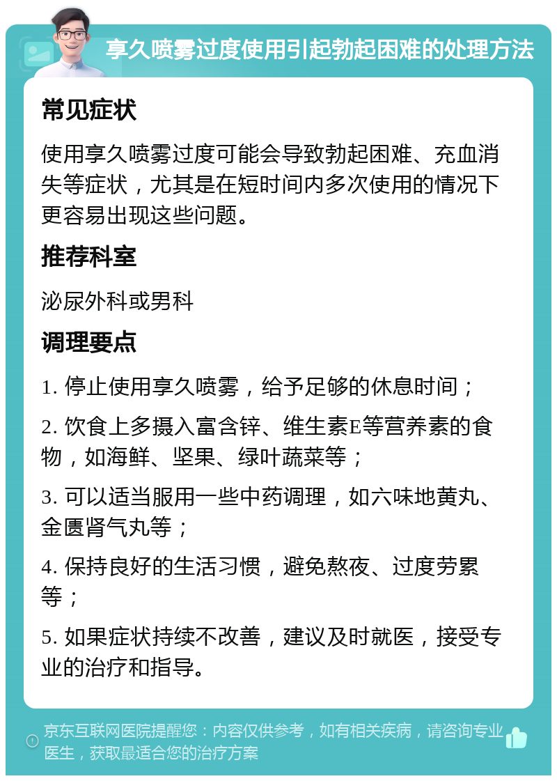 享久喷雾过度使用引起勃起困难的处理方法 常见症状 使用享久喷雾过度可能会导致勃起困难、充血消失等症状，尤其是在短时间内多次使用的情况下更容易出现这些问题。 推荐科室 泌尿外科或男科 调理要点 1. 停止使用享久喷雾，给予足够的休息时间； 2. 饮食上多摄入富含锌、维生素E等营养素的食物，如海鲜、坚果、绿叶蔬菜等； 3. 可以适当服用一些中药调理，如六味地黄丸、金匮肾气丸等； 4. 保持良好的生活习惯，避免熬夜、过度劳累等； 5. 如果症状持续不改善，建议及时就医，接受专业的治疗和指导。