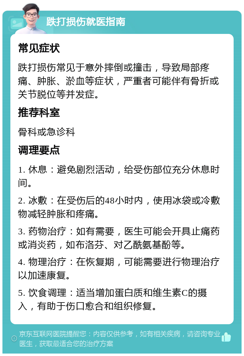 跌打损伤就医指南 常见症状 跌打损伤常见于意外摔倒或撞击，导致局部疼痛、肿胀、淤血等症状，严重者可能伴有骨折或关节脱位等并发症。 推荐科室 骨科或急诊科 调理要点 1. 休息：避免剧烈活动，给受伤部位充分休息时间。 2. 冰敷：在受伤后的48小时内，使用冰袋或冷敷物减轻肿胀和疼痛。 3. 药物治疗：如有需要，医生可能会开具止痛药或消炎药，如布洛芬、对乙酰氨基酚等。 4. 物理治疗：在恢复期，可能需要进行物理治疗以加速康复。 5. 饮食调理：适当增加蛋白质和维生素C的摄入，有助于伤口愈合和组织修复。