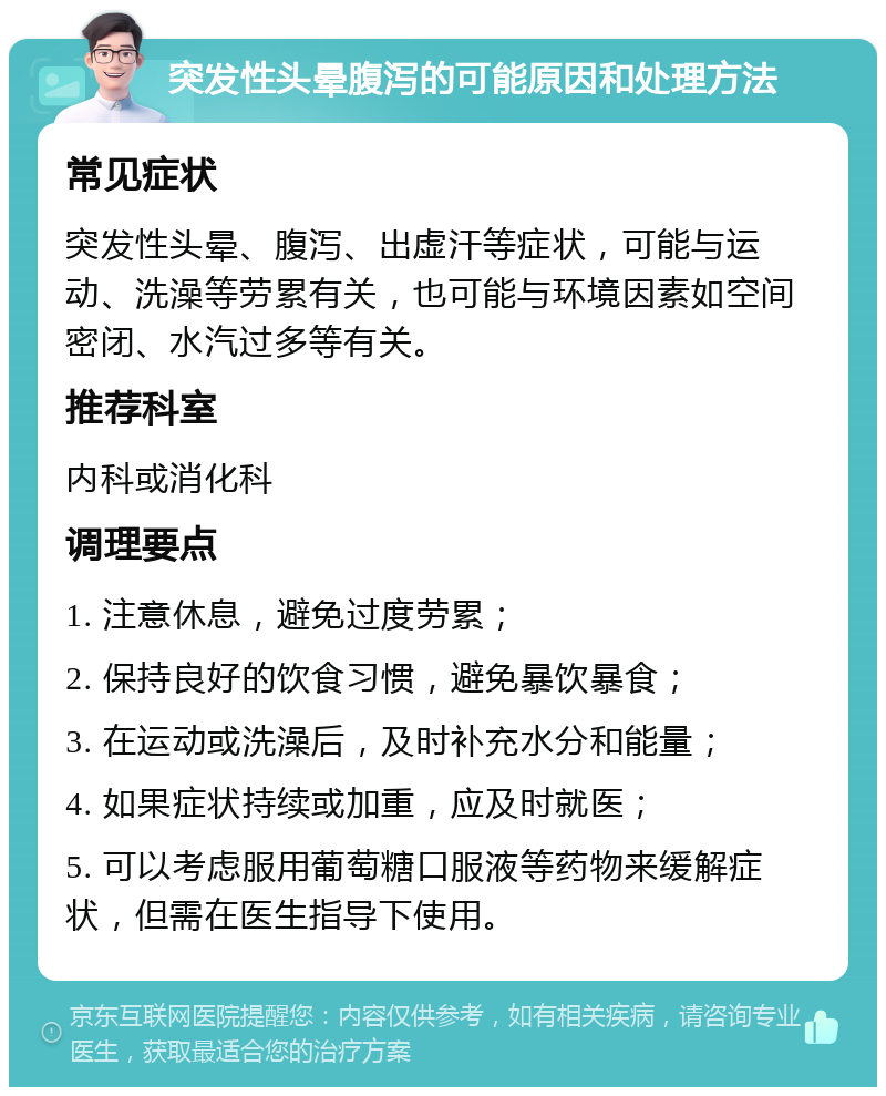 突发性头晕腹泻的可能原因和处理方法 常见症状 突发性头晕、腹泻、出虚汗等症状，可能与运动、洗澡等劳累有关，也可能与环境因素如空间密闭、水汽过多等有关。 推荐科室 内科或消化科 调理要点 1. 注意休息，避免过度劳累； 2. 保持良好的饮食习惯，避免暴饮暴食； 3. 在运动或洗澡后，及时补充水分和能量； 4. 如果症状持续或加重，应及时就医； 5. 可以考虑服用葡萄糖口服液等药物来缓解症状，但需在医生指导下使用。