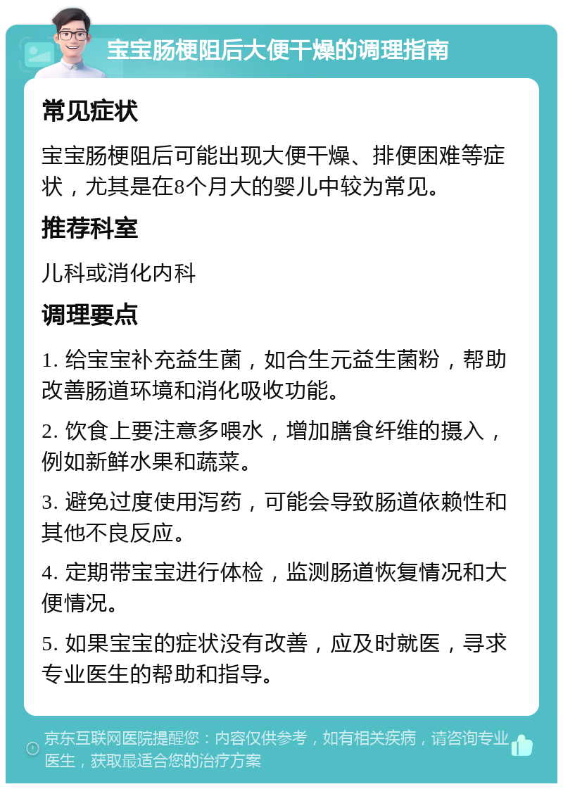 宝宝肠梗阻后大便干燥的调理指南 常见症状 宝宝肠梗阻后可能出现大便干燥、排便困难等症状，尤其是在8个月大的婴儿中较为常见。 推荐科室 儿科或消化内科 调理要点 1. 给宝宝补充益生菌，如合生元益生菌粉，帮助改善肠道环境和消化吸收功能。 2. 饮食上要注意多喂水，增加膳食纤维的摄入，例如新鲜水果和蔬菜。 3. 避免过度使用泻药，可能会导致肠道依赖性和其他不良反应。 4. 定期带宝宝进行体检，监测肠道恢复情况和大便情况。 5. 如果宝宝的症状没有改善，应及时就医，寻求专业医生的帮助和指导。