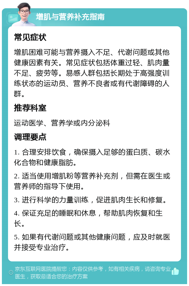 增肌与营养补充指南 常见症状 增肌困难可能与营养摄入不足、代谢问题或其他健康因素有关。常见症状包括体重过轻、肌肉量不足、疲劳等。易感人群包括长期处于高强度训练状态的运动员、营养不良者或有代谢障碍的人群。 推荐科室 运动医学、营养学或内分泌科 调理要点 1. 合理安排饮食，确保摄入足够的蛋白质、碳水化合物和健康脂肪。 2. 适当使用增肌粉等营养补充剂，但需在医生或营养师的指导下使用。 3. 进行科学的力量训练，促进肌肉生长和修复。 4. 保证充足的睡眠和休息，帮助肌肉恢复和生长。 5. 如果有代谢问题或其他健康问题，应及时就医并接受专业治疗。