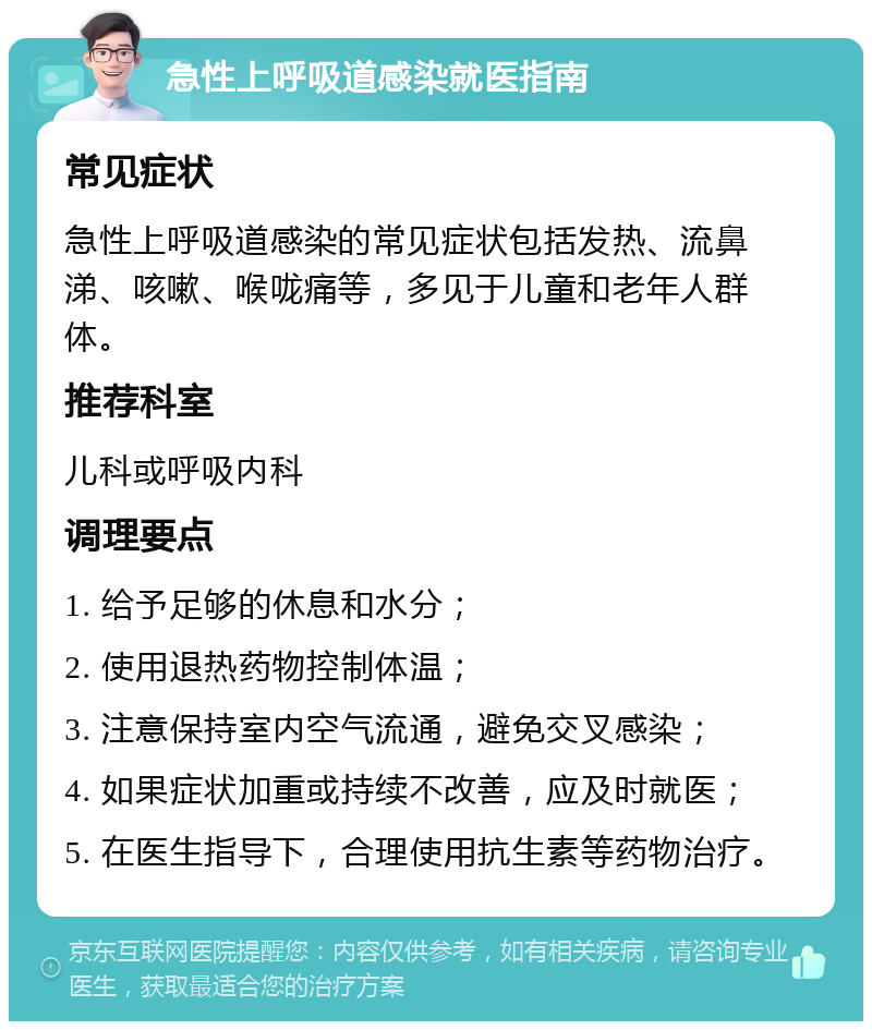 急性上呼吸道感染就医指南 常见症状 急性上呼吸道感染的常见症状包括发热、流鼻涕、咳嗽、喉咙痛等，多见于儿童和老年人群体。 推荐科室 儿科或呼吸内科 调理要点 1. 给予足够的休息和水分； 2. 使用退热药物控制体温； 3. 注意保持室内空气流通，避免交叉感染； 4. 如果症状加重或持续不改善，应及时就医； 5. 在医生指导下，合理使用抗生素等药物治疗。