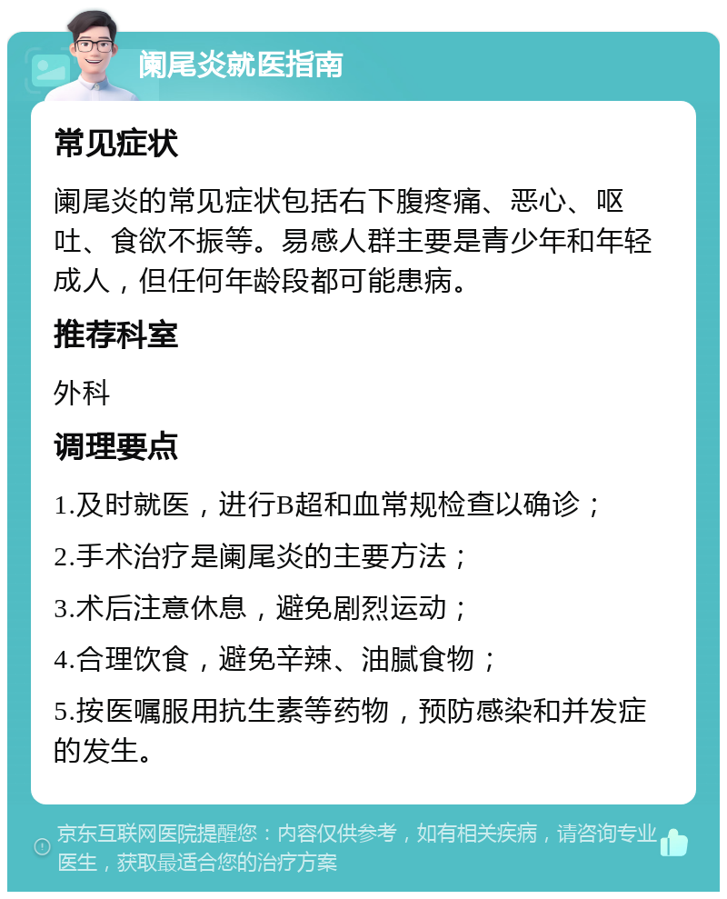 阑尾炎就医指南 常见症状 阑尾炎的常见症状包括右下腹疼痛、恶心、呕吐、食欲不振等。易感人群主要是青少年和年轻成人，但任何年龄段都可能患病。 推荐科室 外科 调理要点 1.及时就医，进行B超和血常规检查以确诊； 2.手术治疗是阑尾炎的主要方法； 3.术后注意休息，避免剧烈运动； 4.合理饮食，避免辛辣、油腻食物； 5.按医嘱服用抗生素等药物，预防感染和并发症的发生。