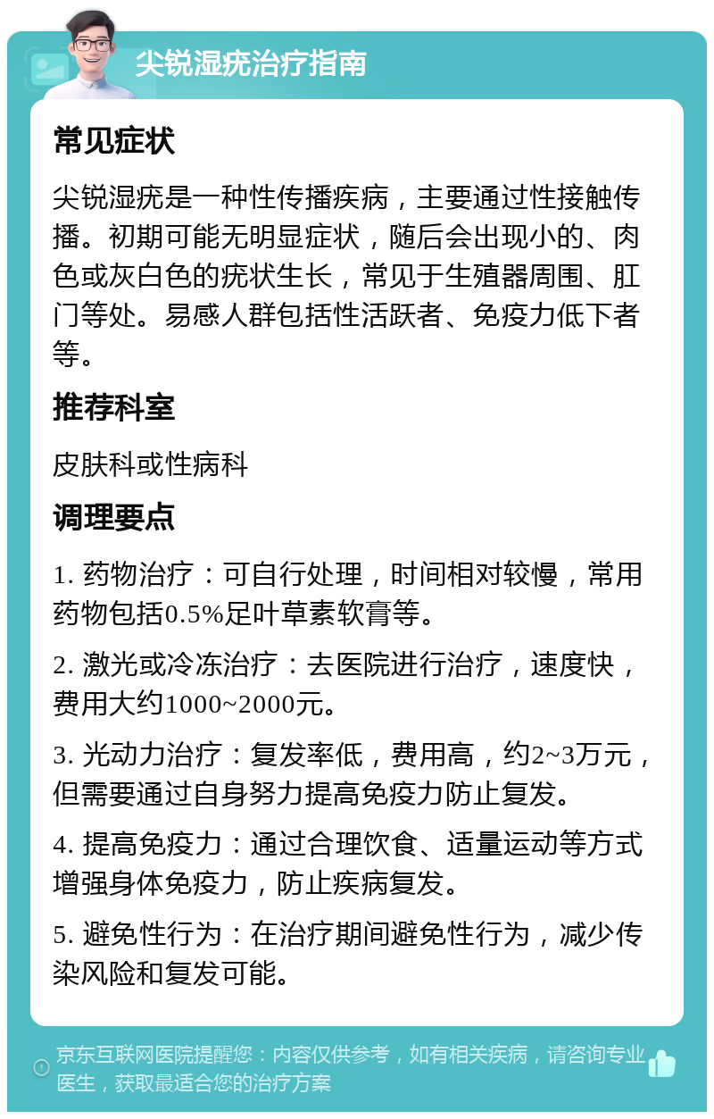 尖锐湿疣治疗指南 常见症状 尖锐湿疣是一种性传播疾病，主要通过性接触传播。初期可能无明显症状，随后会出现小的、肉色或灰白色的疣状生长，常见于生殖器周围、肛门等处。易感人群包括性活跃者、免疫力低下者等。 推荐科室 皮肤科或性病科 调理要点 1. 药物治疗：可自行处理，时间相对较慢，常用药物包括0.5%足叶草素软膏等。 2. 激光或冷冻治疗：去医院进行治疗，速度快，费用大约1000~2000元。 3. 光动力治疗：复发率低，费用高，约2~3万元，但需要通过自身努力提高免疫力防止复发。 4. 提高免疫力：通过合理饮食、适量运动等方式增强身体免疫力，防止疾病复发。 5. 避免性行为：在治疗期间避免性行为，减少传染风险和复发可能。